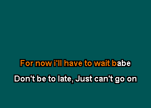 For now i'll have to wait babe

Don't be to late, Just can't go on