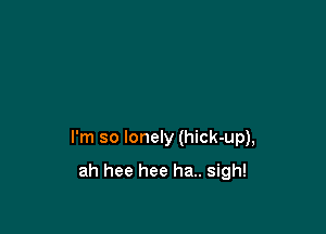 I'm so lonely (hick-up),

ah hee hee ha.. sigh!