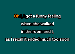 Oh I, I got a funny feeling

when she walked
in the room and l,

as I recall it ended much too soon