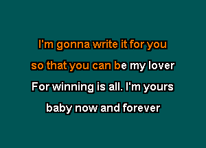 I'm gonna write it for you

so that you can be my lover

For winning is all. I'm yours

baby now and forever