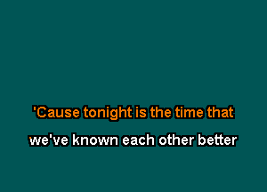 'Cause tonight is the time that

we've known each other better