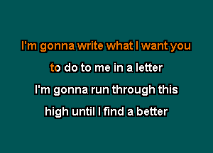 I'm gonna write what I want you

to do to me in a letter

I'm gonna run through this

high until I find a better