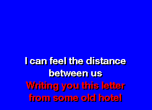 I can feel the distance
between us