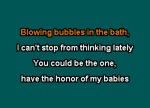 Blowing bubbles in the bath,
I can't stop from thinking lately

You could be the one,

have the honor of my babies