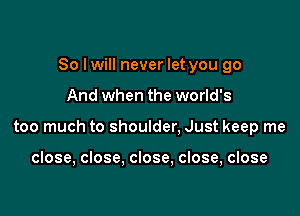 So I will never let you go

And when the world's

too much to shoulder. Just keep me

close, close. close, close, close