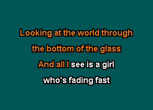 Looking at the world through

the bottom ofthe glass
And all I see is a girl

who's fading fast