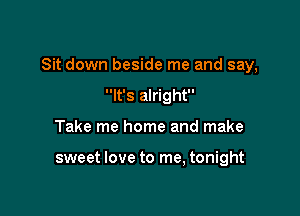 Sit down beside me and say,

It's alright
Take me home and make

sweet love to me, tonight