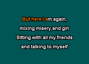 But here I am again,

mixing misery and gin

Sitting with all my friends
and talking to myself