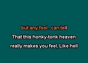 but any fool.. can tell

That this honky-tonk heaven

really makes you feel, Like hell