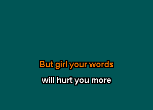 But girl your words

will hurt you more