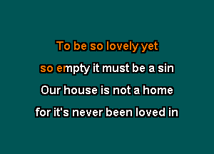 To be so lovely yet

so empty it must be a sin
Our house is not a home

for it's never been loved in