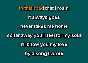 in this road that i roam
it always goes

nevertakes me home

so far away you'll feel for my soul

i'll show you my love

by a song Iwrote