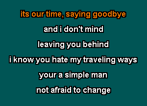 its our time, saying goodbye
and i don't mind

leaving you behind

i know you hate my traveling ways

your a simple man

not afraid to change