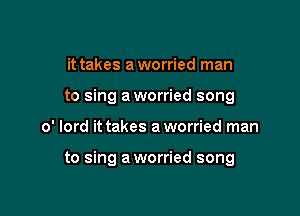 it takes a worried man
to sing a worried song

0' lord it takes a worried man

to sing a worried song