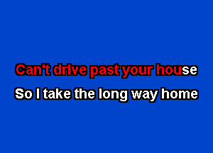 Can't drive past your house

So ltake the long way home