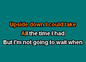 Upside down I could take

All the time I had
But I'm not going to wait when