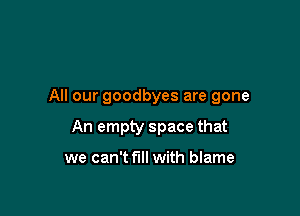 All our goodbyes are gone

An empty space that

we can't fill with blame