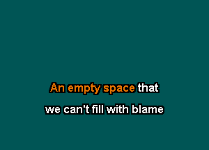 An empty space that

we can't full with blame