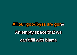 All our goodbyes are gone

An empty space that we

can't fill with blame