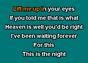 Lift me up in your eyes
If you told me that is what
Heaven is well you'd be right
I've been waiting forever
For this
This is the night