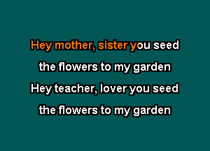 Hey mother, sister you seed

the flowers to my garden

Hey teacher, lover you seed

the flowers to my garden