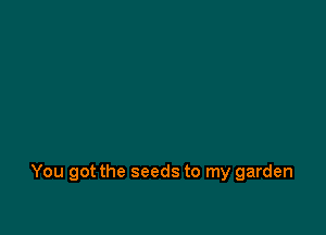 You got the seeds to my garden