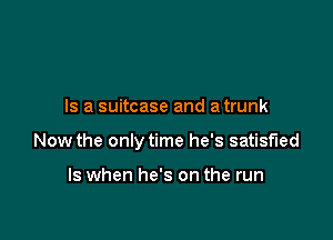 Is a suitcase and a trunk

Now the only time he's satisfied

ls when he's on the run