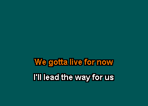 We gotta live for now

I'll lead the way for us