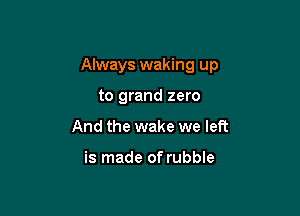 Always waking up

to grand zero
And the wake we left

is made of rubble