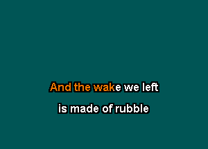 And the wake we left

is made of rubble