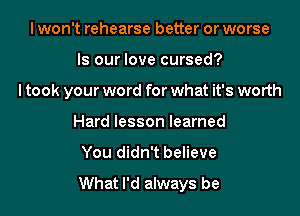 I won't rehearse better or worse
Is our love cursed?
I took your word for what it's worth
Hard lesson learned
You didn't believe

What I'd always be