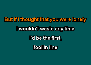 But if I thought that you were lonely

I wouldn't waste any time
I'd be the first,

fool in line