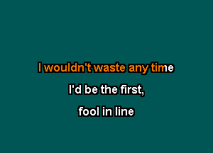 I wouldn't waste any time

I'd be the first,

fool in line