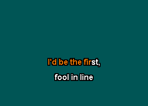 I'd be the first,

fool in line