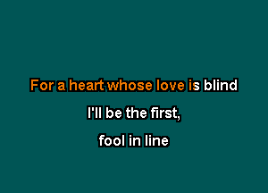 For a heart whose love is blind

I'll be the first,

fool in line