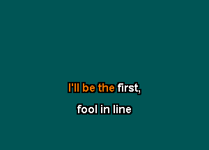 I'll be the first,

fool in line