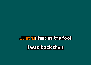 Just as fast as the fool

lwas back then