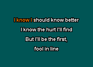 I knowl should know better

lknow the hurt I'll f'md

But I'll be the First,

fool in line