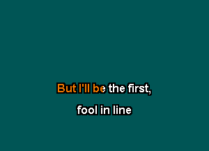 But I'll be the First,

fool in line