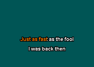 Just as fast as the fool

lwas back then