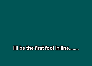 I'll be the first fool in line ........