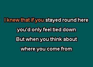 I knew that ifyou stayed round here

you'd only feel tied down
But when you think about

where you come from