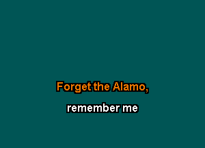 Forget the Alamo,

remember me