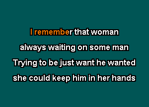 I remember that woman
always waiting on some man
Trying to be just want he wanted

she could keep him in her hands