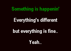 Everything's different

but everything is fine..

Yeah