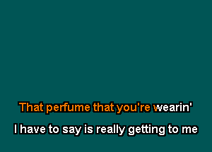 That perfume that you're wearin'

l have to say is really getting to me