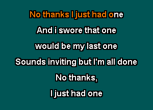 No thanks ljust had one
And i swore that one

would be my last one

Sounds inviting but I'm all done
No thanks,

ljust had one