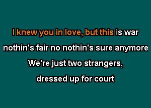 I knew you in love, but this is war
nothin's fair no nothin's sure anymore
We'rejust two strangers,

dressed up for court