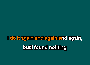 I do it again and again and again,

but I found nothing