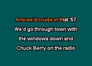 And we'd cruise in that '57

We'd go through town with

the windows down and

Chuck Berry on the radio